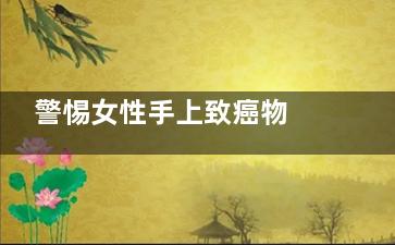 警惕女性手上致癌物 女性手上哪些物质致癌(女子经常手婬有什么影响)